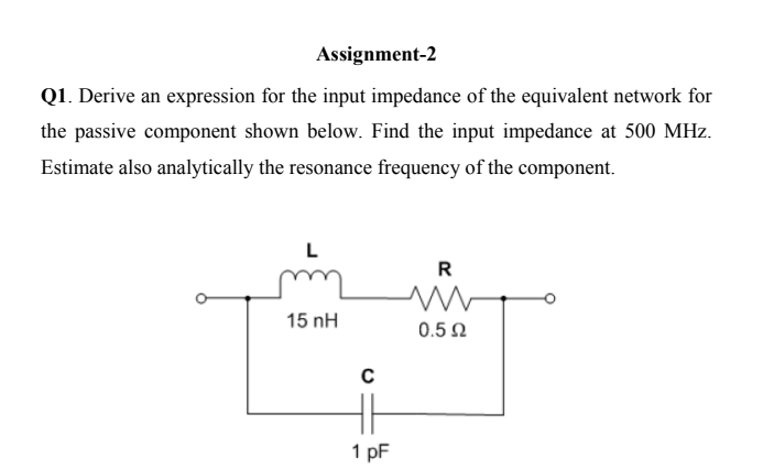 Assignment-2
Q1. Derive an expression for the input impedance of the equivalent network for
the passive component shown below. Find the input impedance at 500 MHz.
Estimate also analytically the resonance frequency of the component.
L
R
15 nH
0.5 2
1 pF
