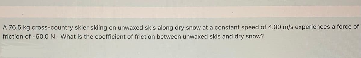 A 76.5 kg cross-country skier skiing on unwaxed skis along dry snow at a constant speed of 4.00 m/s experiences a force of
friction of -60.0 N. What is the coefficient of friction between unwaxed skis and dry snow?