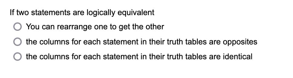 If two statements are logically equivalent
You can rearrange one to get the other
the columns for each statement in their truth tables are opposites
the columns for each statement in their truth tables are identical