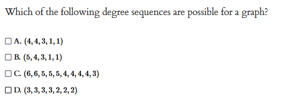 Which of the following degree sequences are possible for a graph?
A. (4, 4, 3, 1, 1)
B. (5, 4, 3, 1, 1)
C. (6, 6, 5, 5, 5, 4, 4, 4, 4, 3)
D. (3, 3, 3, 3, 2, 2, 2)