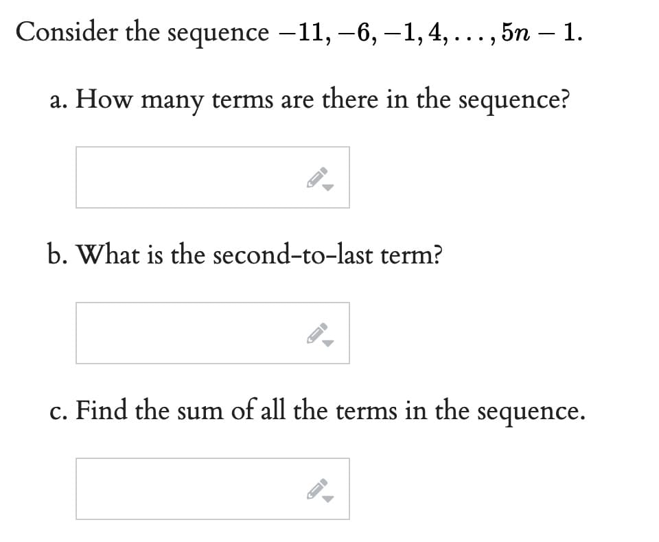 Consider the sequence −11, −6, —1, 4, . . . , 5n — 1.
a. How many terms are there in the sequence?
b. What is the second-to-last term?
c. Find the sum of all the terms in the sequence.
-
←
←