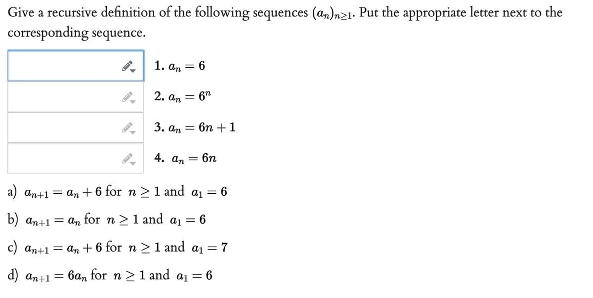 Give a recursive definition of the following sequences (an)n>1. Put the appropriate letter next to the
corresponding sequence.
1. an
6
2. An
=
6n
3. an = 6n + 1
4. an = 6n
a) an+1
= an +6 for n ≥1 and a₁ = = 6
6
=
b) an+1
= an for n ≥ 1 and a₁
=
7
c) an+1 =
=an +6 for n ≥ 1 and ₁
d) an+1 = 6an for n ≥ 1 and a₁ = 6
J
=