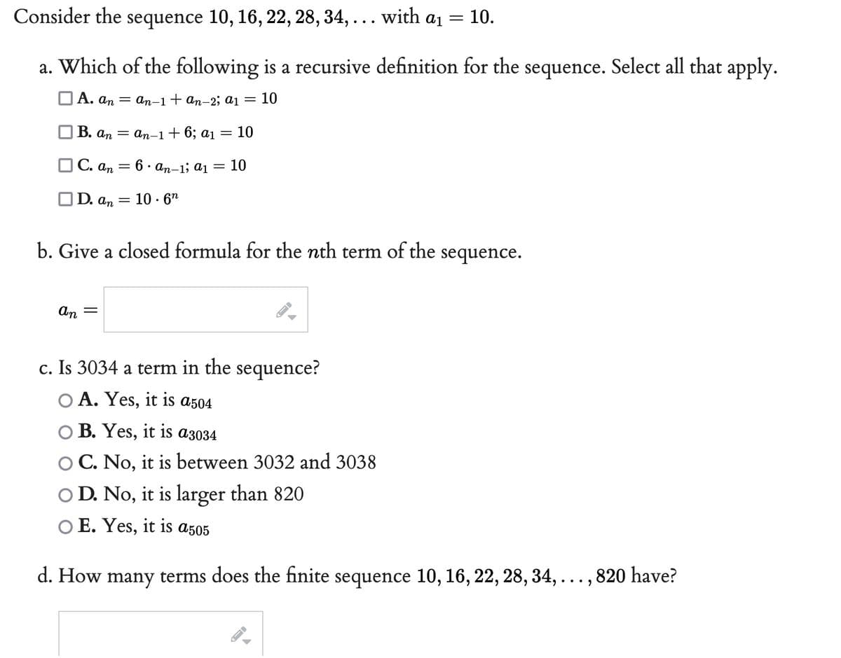 Consider the sequence 10, 16, 22, 28, 34, ... with a₁ = 10.
a. Which of the following is a recursive definition for the sequence. Select all that apply.
A. an
an-1 + an-2; a1 = 10
B. an
an-1 + 6; a₁ = 10
C. an
6. an-1; a1
=
10
OD. an
10.6n
b. Give a closed formula for the nth term of the
sequence.
an =
c. Is 3034 a term in the sequence?
O A. Yes, it is a504
O B. Yes, it is a3034
C. No, it is between 3032 and 3038
O D. No, it is larger than 820
O E. Yes, it is a505
d. How many terms does the finite sequence 10, 16, 22, 28, 34,
=
-
A
→
820 have?