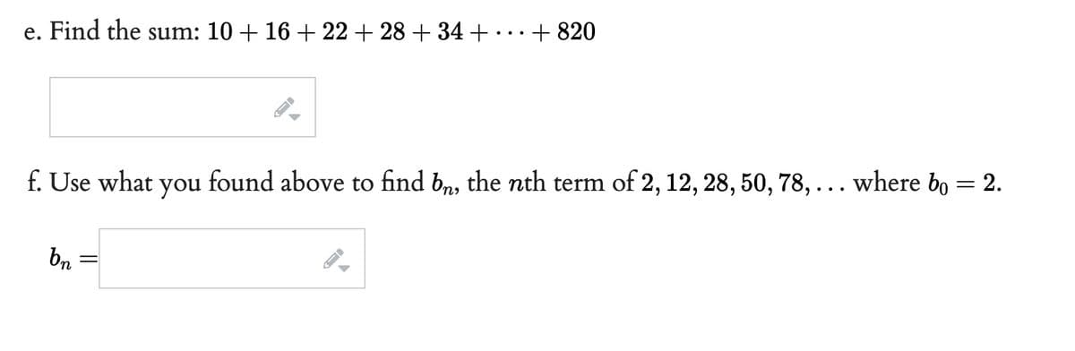 e. Find the sum: 10 + 16 +22+28 +34 +
f. Use what you
bn
=
+820
found above to find bn, the nth term of 2, 12, 28, 50, 78, ... where bo = 2.
B
→