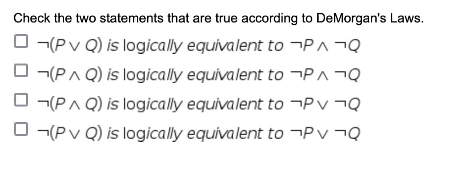 Check the two statements that are true according to DeMorgan's Laws.
(P v Q) is logically equivalent to ¬P^ ¬Q
(P^Q) is logically equivalent to ¬PA¬Q
(PAQ) is logically equivalent to ¬ ¬Q
(P v Q) is logically equivalent to ¬PV ¬Q