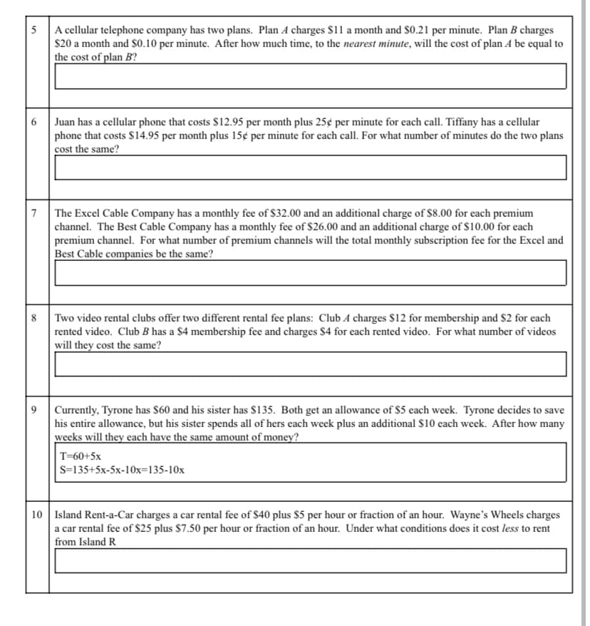 5 A cellular telephone company has two plans. Plan A charges $11 a month and $0.21 per minute. Plan B charges
$20 a month and $0.10 per minute. After how much time, to the nearest minute, will the cost of plan A be equal to
the cost of plan B?
6
Juan has a cellular phone that costs $12.95 per month plus 25¢ per minute for each call. Tiffany has a cellular
phone that costs $14.95 per month plus 15¢ per minute for each call. For what number of minutes do the two plans
cost the same?
7
The Excel Cable Company has a monthly fee of $32.00 and an additional charge of $8.00 for each premium
channel. The Best Cable Company has a monthly fee of $26.00 and an additional charge of S10.00 for each
premium channel. For what number of premium channels will the total monthly subscription fee for the Excel and
Best Cable companies be the same?
8
Two video rental clubs offer two different rental fee plans: Club A charges $12 for membership and $2 for each
rented video. Club B has a $4 membership fee and charges $4 for each rented video. For what number of videos
will they cost the same?
9.
Currently, Tyrone has $60 and his sister has $135. Both get an allowance of $5 each week. Tyrone decides to save
his entire allowance, but his sister spends all of hers each week plus an additional $10 each week. After how many
weeks will they each have the same amount of money?
T=60+5x
S=135+5x-5x-1Ox=135-10x
10 Island Rent-a-Car charges a car rental fee of $40 plus $5 per hour or fraction of an hour. Wayne's Wheels charges
a car rental fee of $25 plus $7.50 per hour or fraction of an hour. Under what conditions does it cost less to rent
from Island R
