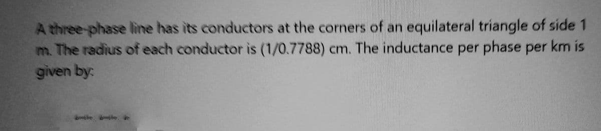 A three-phase line has its conductors at the corners of an equilateral triangle of side 1
m. The radius of each conductor is (1/0.7788) cm. The inductance per phase per km is
given by: