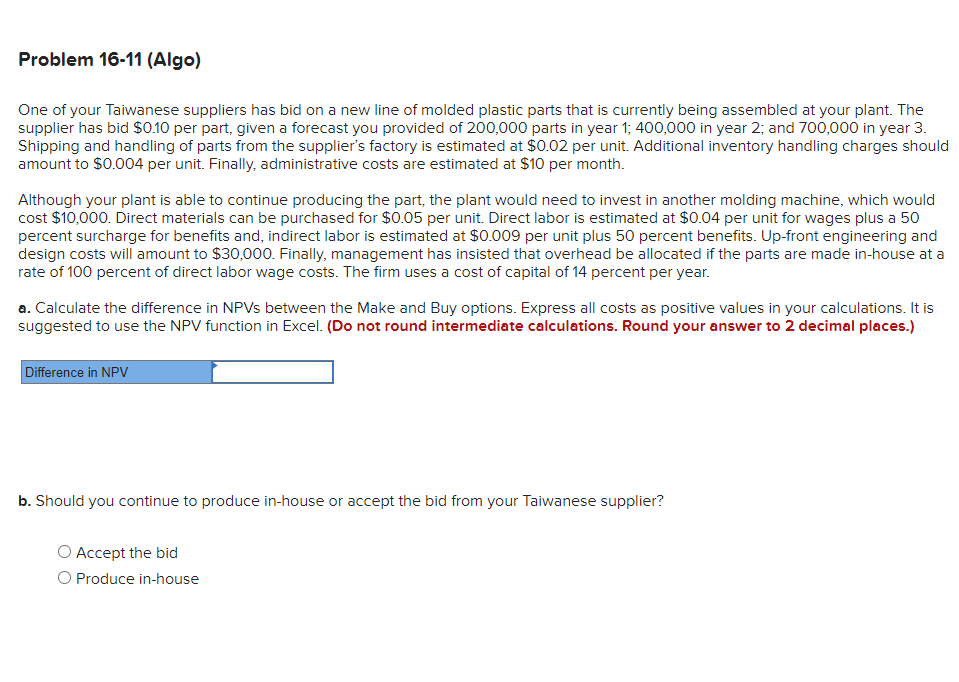 Problem 16-11 (Algo)
One of your Taiwanese suppliers has bid on a new line of molded plastic parts that is currently being assembled at your plant. The
supplier has bid $0.10 per part, given a forecast you provided of 200,000 parts in year 1; 400,000 in year 2; and 700,000 in year 3.
Shipping and handling of parts from the supplier's factory is estimated at $0.02 per unit. Additional inventory handling charges should
amount to $0.004 per unit. Finally, administrative costs are estimated at $10 per month.
Although your plant is able to continue producing the part, the plant would need to invest in another molding machine, which would
cost $10,000. Direct materials can be purchased for $0.05 per unit. Direct labor is estimated at $0.04 per unit for wages plus a 50
percent surcharge for benefits and, indirect labor is estimated at $0.009 per unit plus 50 percent benefits. Up-front engineering and
design costs will amount to $30,000. Finally, management has insisted that overhead be allocated if the parts are made in-house at a
rate of 100 percent of direct labor wage costs. The firm uses a cost of capital of 14 percent per year.
a. Calculate the difference in NPVs between the Make and Buy options. Express all costs as positive values in your calculations. It is
suggested to use the NPV function in Excel. (Do not round intermediate calculations. Round your answer to 2 decimal places.)
Difference in NPV
b. Should you continue to produce in-house or accept the bid from your Taiwanese supplier?
Accept the bid
O Produce in-house