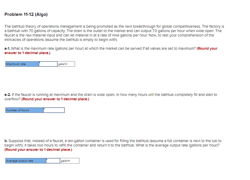 Problem 11-12 (Algo)
The bathtub theory of operations management is being promoted as the next breakthrough for global competitiveness. The factory is
a bathtub with 70 gallons of capacity. The drain is the outlet to the market and can output 7.0 gallons per hour when wide open. The
faucet is the raw material input and can let material in at a rate of nine gallons per hour. Now, to test your comprehension of the
Intricacies of operations (assume the bathtub is empty to begin with):
a-1. What is the maximum rate (gallons per hour) at which the market can be served if all valves are set to maximum? (Round your
answer to 1 decimal place.)
Maximum rate
a-2. If the faucet is running at maximum and the drain is wide open, in how many hours will the bathtub completely fill and start to
overflow? (Round your answer to 1 decimal place.)
Number of hours
gals/hr
b. Suppose that, instead of a faucet, a ten-gallon container is used for filling the bathtub (assume a full container is next to the tub to
begin with); It takes two hours to refill the container and return it to the bathtub. What is the average output rate (gallons per hour)?
(Round your answer to 1 decimal place.)
Average output rate
gals/hr