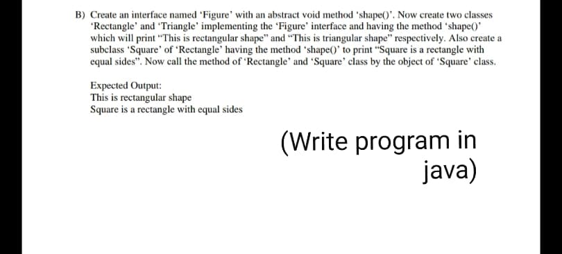 B) Create an interface named 'Figure' with an abstract void method 'shape()'. Now create two classes
'Rectangle' and 'Triangle' implementing the 'Figure' interface and having the method 'shape()'
which will print "This is rectangular shape" and "This is triangular shape" respectively. Also create a
subclass 'Square' of 'Rectangle' having the method 'shape()' to print "Square is a rectangle with
equal sides". Now call the method of 'Rectangle' and 'Square' class by the object of 'Square' class.
Expected Output:
This is rectangular shape
Square is a rectangle with equal sides
(Write program in
java)
