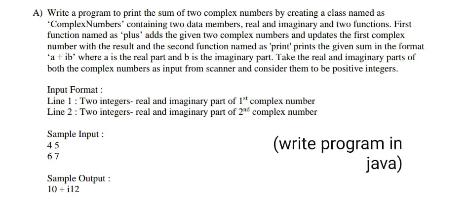 A) Write a program to print the sum of two complex numbers by creating a class named as
"ComplexNumbers' containing two data members, real and imaginary and two functions. First
function named as 'plus' adds the given two complex numbers and updates the first complex
number with the result and the second function named as 'print' prints the given sum in the format
'a + ib' where a is the real part and b is the imaginary part. Take the real and imaginary parts of
both the complex numbers as input from scanner and consider them to be positive integers.
Input Format :
Line 1: Two integers- real and imaginary part of 1 complex number
Line 2: Two integers- real and imaginary part of 2nd complex number
Sample Input :
45
67
(write program in
java)
Sample Output :
10 + il2
