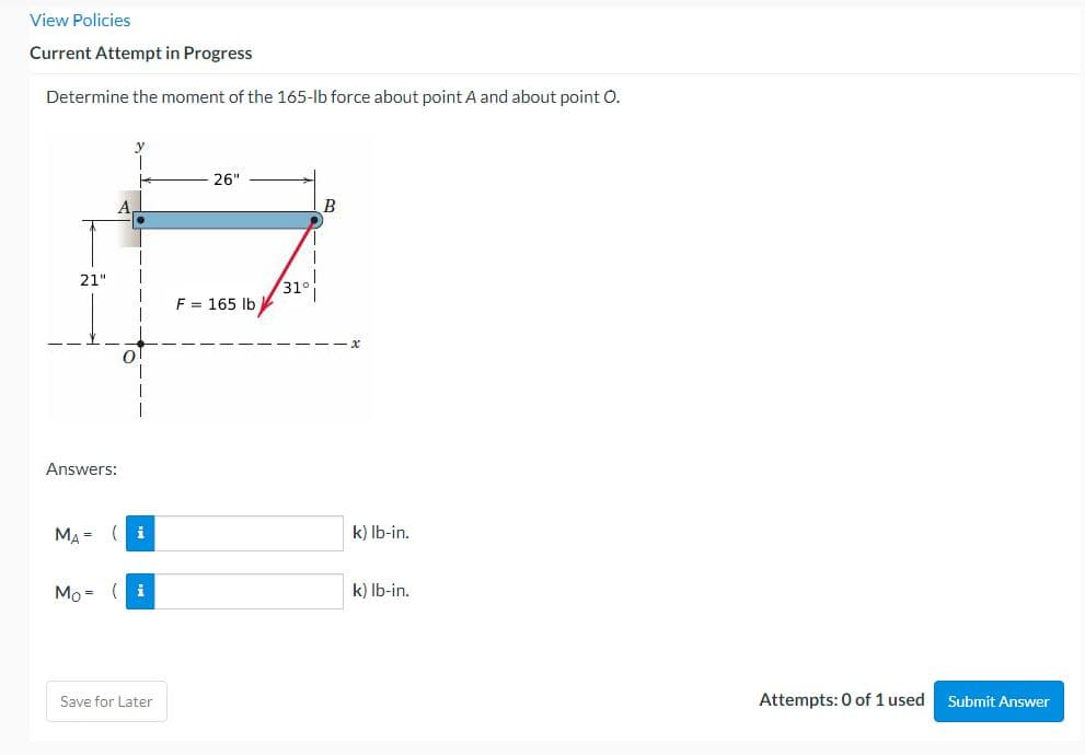 View Policies
Current Attempt in Progress
Determine the moment of the 165-lb force about point A and about point O.
26"
B
21"
F = 165 lb
O
Answers:
MA= (i
Mo=
i
Save for Later
31
k) lb-in.
k) lb-in.
Attempts: 0 of 1 used
Submit Answer