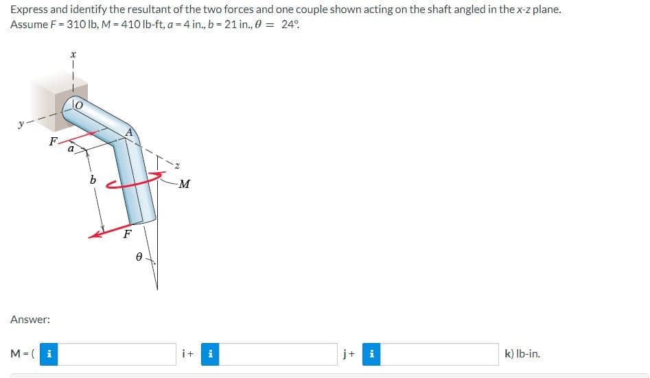 Express and identify the resultant of the two forces and one couple shown acting on the shaft angled in the x-z plane.
Assume F = 310 lb, M = 410 lb-ft, a = 4 in., b = 21 in., 0 = 24%
lo
-M
i
k) lb-in.
F
Answer:
M = (i
a
b
F
Ꮎ
i+ i
+