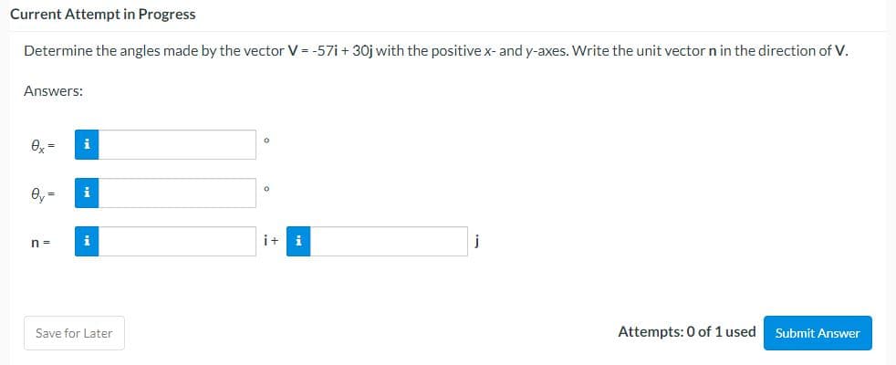 Current Attempt in Progress
Determine the angles made by the vector V = -57i+ 30j with the positive x- and y-axes. Write the unit vector n in the direction of V.
Answers:
0
i+
Attempts: 0 of 1 used
Submit Answer
i
ey= i
n =
i
Save for Later