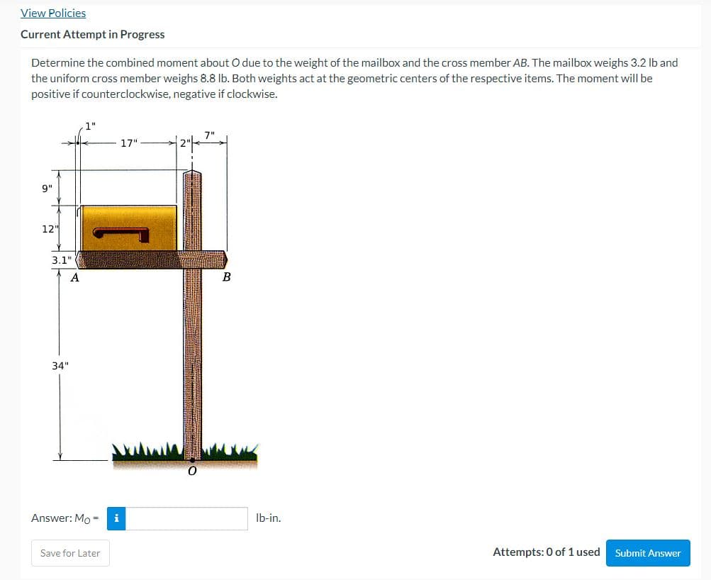 View Policies
Current Attempt in Progress
Determine the combined moment about O due to the weight of the mailbox and the cross member AB. The mailbox weighs 3.2 lb and
the uniform cross member weighs 8.8 lb. Both weights act at the geometric centers of the respective items. The moment will be
positive if counterclockwise, negative if clockwise.
7"
17"
9"
12"
Attempts: 0 of 1 used
Submit Answer
3.1"
A
34"
Answer: Mo= i
Save for Later
I
B
lb-in.