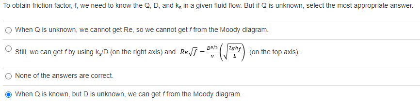 To obtain friction factor, f, we need to know the Q, D, and kg in a given fluid flow. But if Q is unknown, select the most appropriate answer.
O When Q is unknown, we cannot get Re, so we cannot get f from the Moody diagram.
2gh
D3/2
Still, we can get f by using k/D (on the right axis) and Ref:
(on the top axis).
L
O None of the answers are correct.
When Q is known, but D is unknown, we can get f from the Moody diagram.
