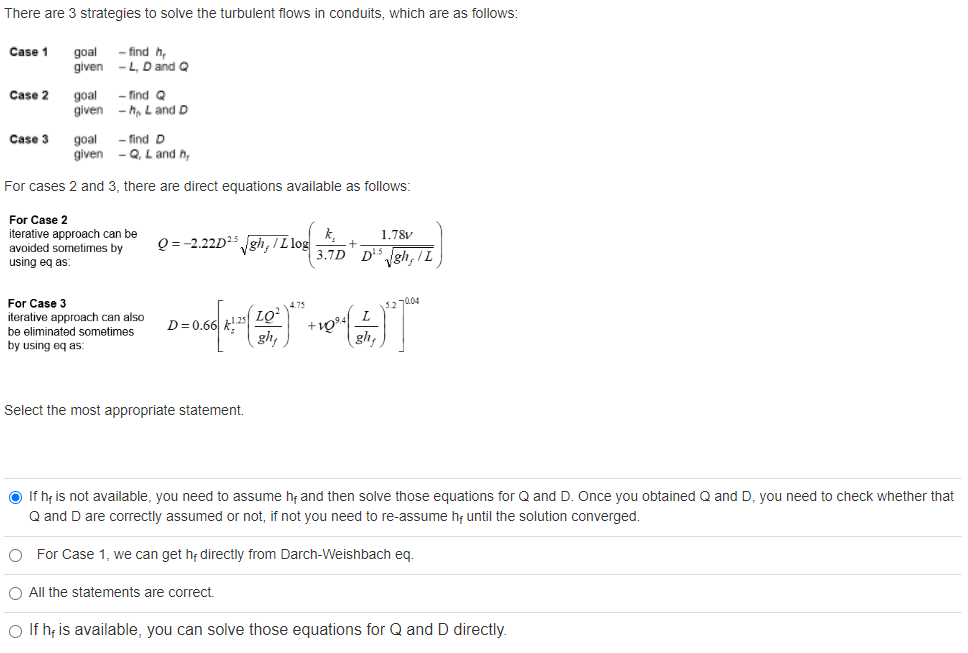 There are 3 strategies to solve the turbulent flows in conduits, which are as follows:
goal
given - L, D and Q
Case 1
- find h,
goal
given - h, L and D
Case 2
- find Q
goal
given
- find D
- Q, L and h,
Case 3
For cases 2 and 3, there are direct equations available as follows:
For Case 2
iterative approach can be
avoided sometimes by
using eq as:
k,
-+
1.78v
Q = -2.22D² gh, /L log
3.7D D5
Vgh, IL
For Case 3
iterative approach can also
be eliminated sometimes
by using eq as:
404ר 12
D=0.66 k.2
gh,
Select the most appropriate statement.
O If h; is not available, you need to assume h; and then solve those equations for Q and D. Once you obtained Q and D, you need to check whether that
Q and D are correctly assumed or not, if not you need to re-assume h; until the solution converged.
For Case 1, we can get h; directly from Darch-Weishbach eg.
O All the statements are correct.
O If h; is available, you can solve those equations for Q and D directly.
