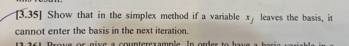 13.35] Show that in the simplex method if a variable x¡ leaves the basis, it
cannot enter the basis in the next iteration.
12 261 Prove or give a counterexample In order to have a basic variable in a