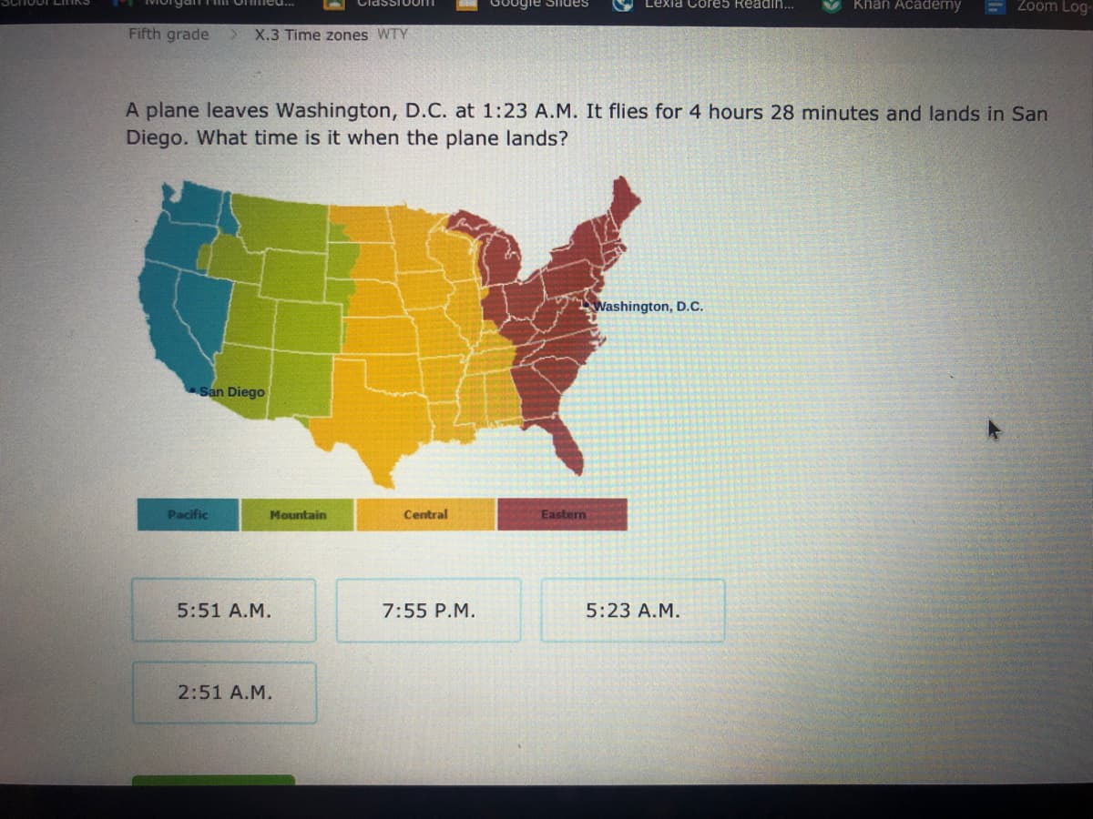 GOogle Siiues
Khân Academy
Zoom Log-
Lexia Core5 Readin..
Fifth grade
X.3 Time zones WTY
A plane leaves Washington, D.C. at 1:23 A.M. It flies for 4 hours 28 minutes and lands in San
Diego. What time is it when the plane lands?
Washington, D.C.
San Diego
Pacific
Mountain
Central
Eastern
5:51 A.M.
7:55 P.M.
5:23 A.M.
2:51 A.M.
