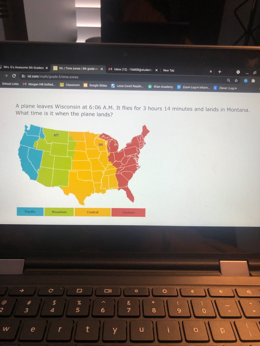 A Mrs. G's Awesome 5th Graders X
IXLI Time zones | Sth grade m X
M Inbox (12) - 156808@students x
New Tab
->
b ixl.com/math/grade-5/time-zones
School Links M Morgan Hill Unified.
A Classroom
Google Slides
O Lexia Cores Readin.
O Khan Academy
E Zoom Log-in Inform.
C Clever | Log in
A plane leaves Wisconsin at 6:06 A.M. It flies for 3 hours 14 minutes and lands in Montana.
What time is it when the plane lands?
MT
WI
Pacific
Mountain
Central
Eastem
@
23
24
&
4.
9
W
e
r
