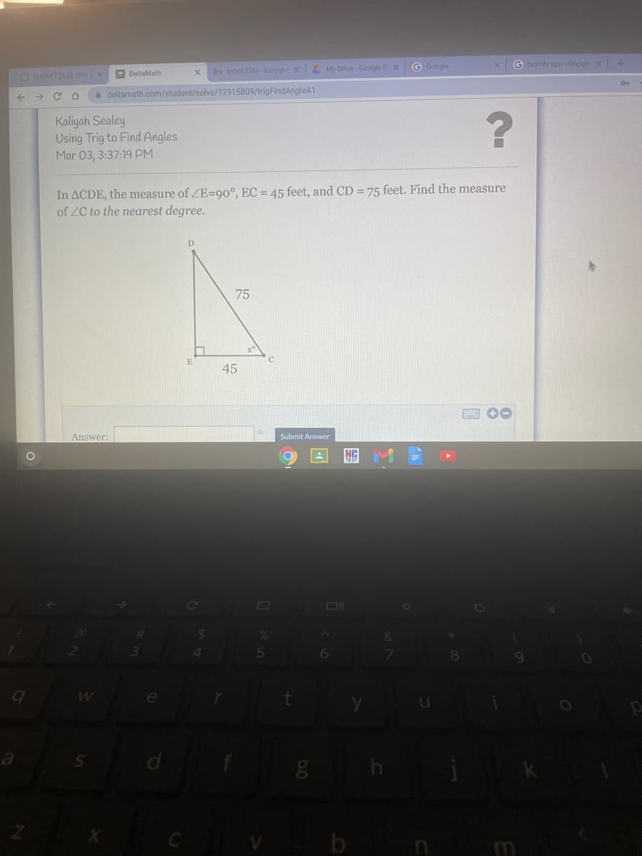 4 My Drive - Google D XG Google
G brainly app - Google X +
DeltaMath
M Inbox (76) -kaliyah X
O SUBMIT (8.3 Unit X
+ > C O
A deltamath.com/student/solve/12915809/trigFindAngleA1
Kaliyah Sealey
Using Trig to Find Angles
Mar 03, 3:37:19 PM
In ACDE, the measure of ZE=90°, EC = 45 feet, and CD = 75 feet. Find the measure
of ZC to the nearest degree.
D
75
45
Answer:
Submit Answer
NC
Co
V
b
m
