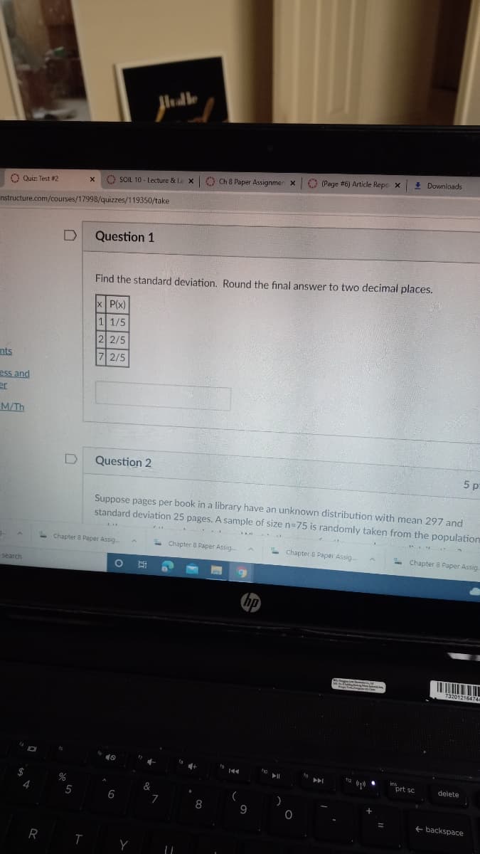 O Quiz: Test #2
SOIL 10 - Lecture & La XO Ch 8 Paper Assignmen x (Page #6) Article Repo X ! Downloads
nstructure.com/courses/17998/quizzes/119350/take
Question 1
Find the standard deviation. Round the final answer to two decimal places.
x P(x)
1 1/5
2 2/5
nts
7 2/5
ess and
er
M/Th
Question 2
5 p
Suppose pages per book in a library have an unknown distribution with mean 297 and
standard deviation 25 pages. A sample of size n=75 is randomly taken from the population
-Chapter 8 Paper Assig.
- Chapter 8 Paper Assig.
-
Chapter B Paper Assig.
- Chapter 8 Paper Assig.
-search
hp
3201216474
ins
prt sc
delete
A
&
6
8
9
+ backspace
R T
