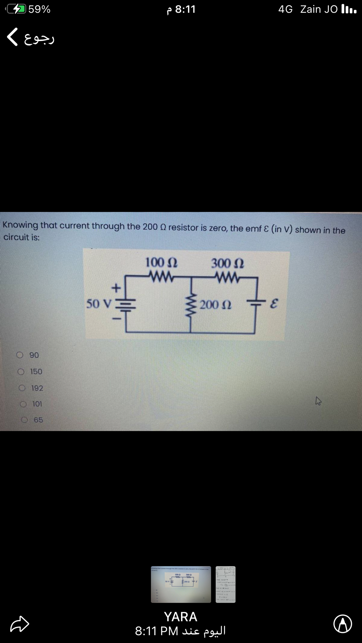 4 59%
P 8:11
4G Zain JO l.
Knowing that current through the 200 Q resistor is zero, the emf E (in V) shown in the
circuit is:
100 N
ww
300 N
ww
50 V:
200 2
O90
O 150
O 192
O 101
65
Enowing t ouent ough me etv e
YARA
8:11 PM is
