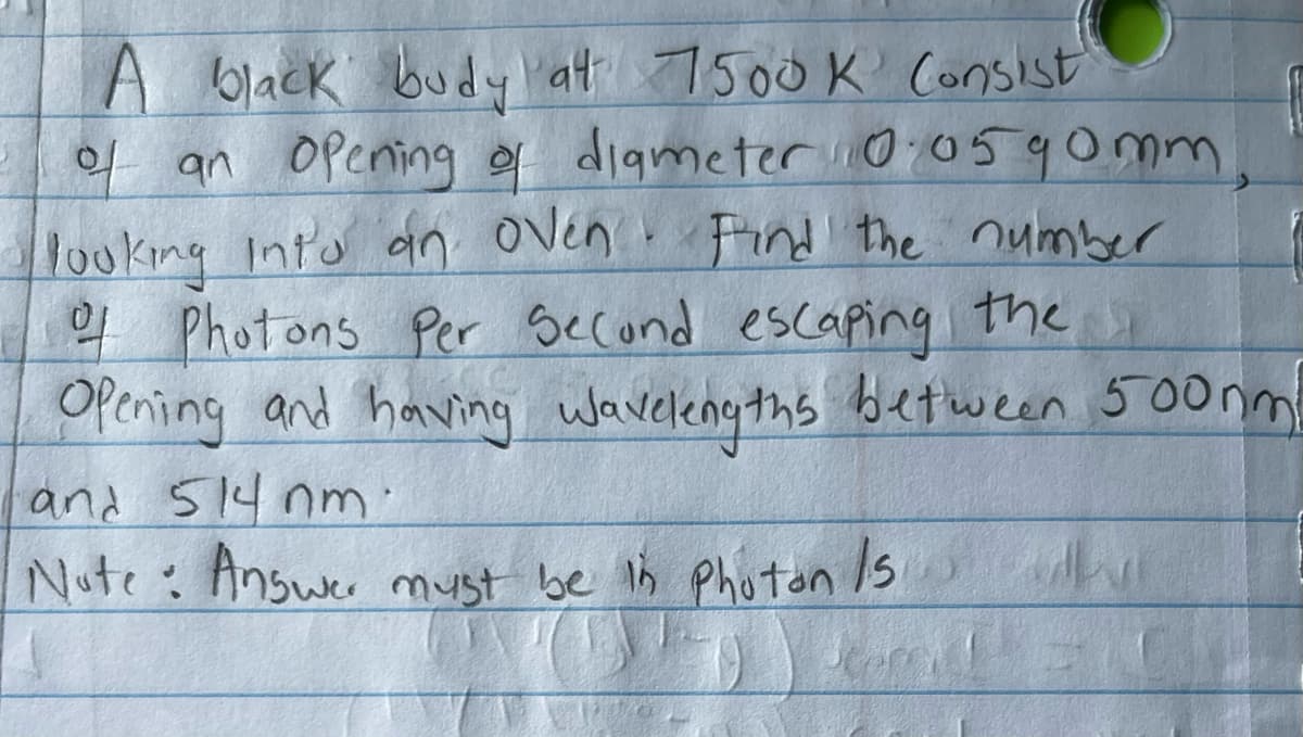 A black budy at 7500K Consist
of an opening of diameter 10.0590mm
looking into an oven. Find the number
of Photons Per Second escaping the
Opening and having wavelengths between 500ml
and 514 nm.
Note: Answer must be in Photon Is