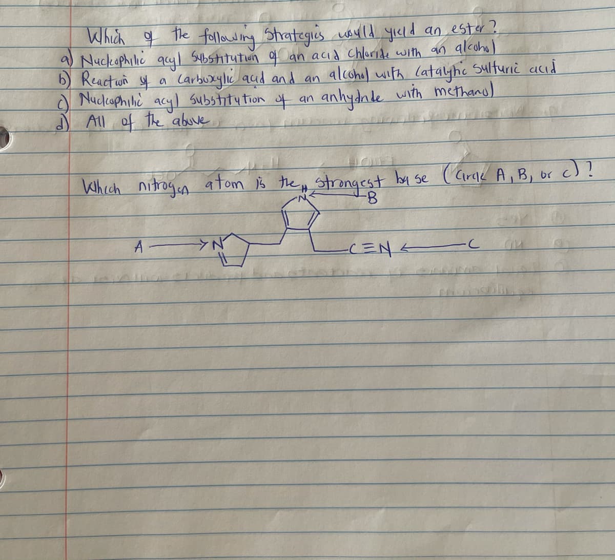 Which g the foellowing Strategis ayld yıcld an est« ?.
9 Nuckophilic qcyl Substitutiun q an acid Chluride with an alcoho)
b) Reactwn y a
O Nucleophilic acyl substitu tion of an
J All of the abuve
Carbuxylıc aud and an alcohel with Catayhe Sulfuriè acıd
anhydale.
with methand)
Which nitrogen atfom B the p strongest by se
( Cirak A, B, or c)?
A
