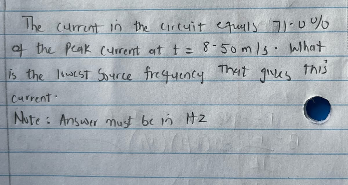 The current in the circuit equals 71-0%
of the Peak current at t = 8-50m/s. lahat
That gives
this
is the lowest Source frequency
Current
Note: Answer must be in H2