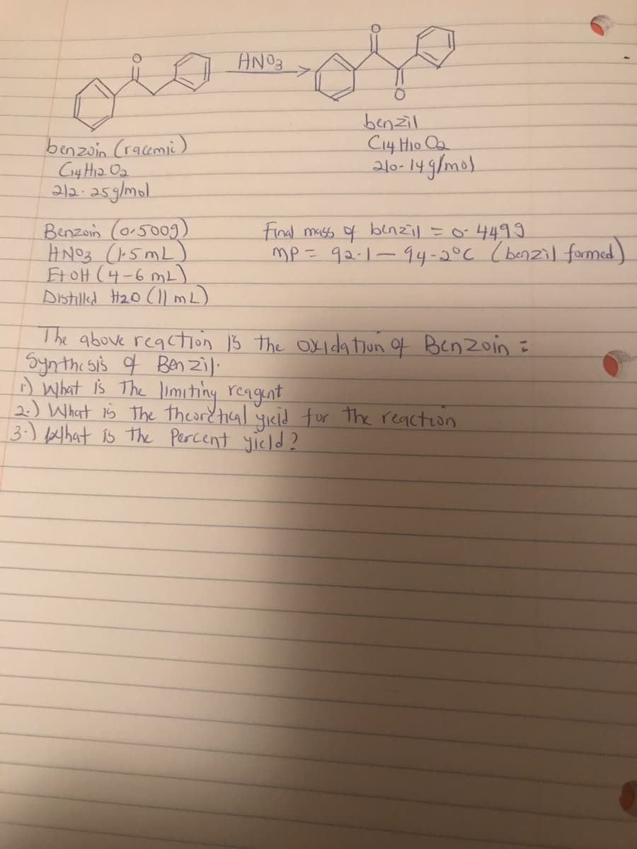 AN03
benzoin (racemi)
C4 Ha Oa
212.25g/mol.
benzil
C14 Hio Oa
210- 14 g/mol
Benzoin (o-5009)
HNO3 (5mL)
FtOH (4-6 mL)
Distilkd HzO (l mL)
Final mass of benzil =o-4499
mP= 92-1-94-5°C (benzil fomed)
The above reacton 13 the Oxida tiun of Benzoin =
Synthi sis q Ben zi).
D What is The limihing rengent
2.) Whart is The theordtical 4icid for The reaction
3-) What is the Percent yicld?
