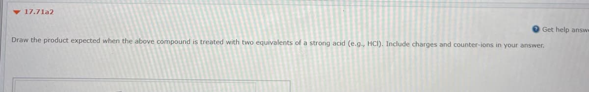 17.71a2
Get help answ
Draw the product expected when the above compound is treated with two equivalents of a strong acid (e.g., HCl). Include charges and counter-ions in your answer.
