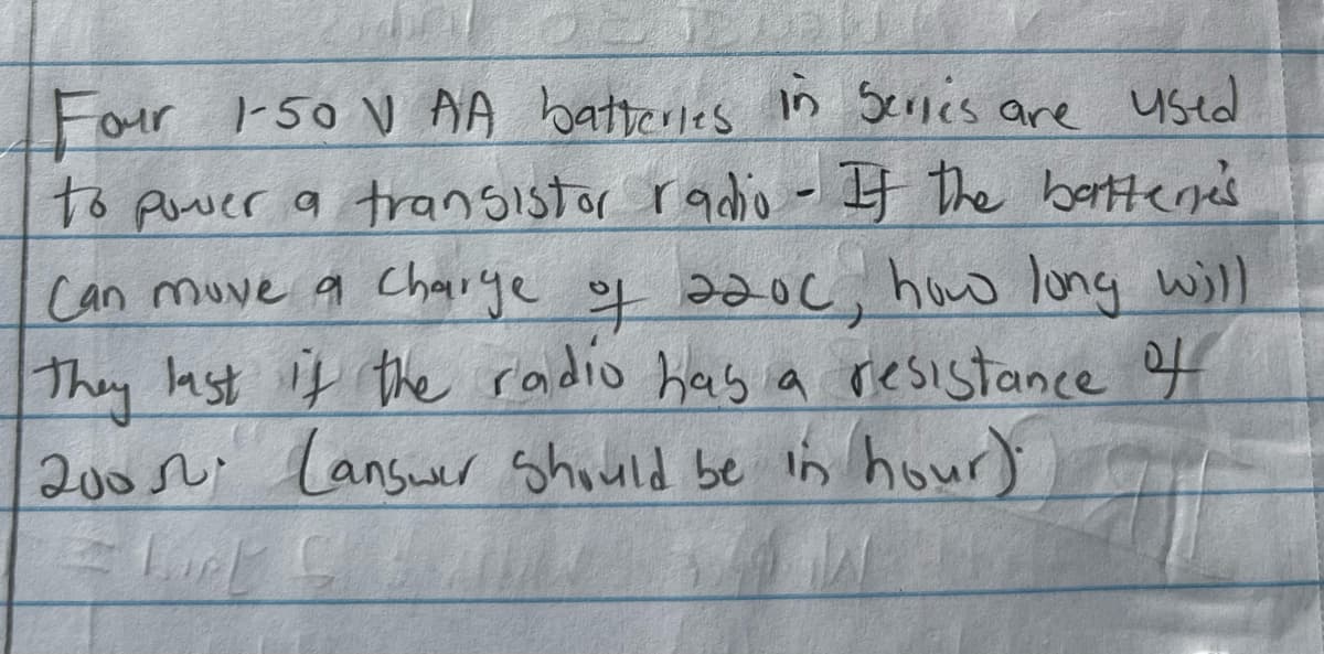 **Transcription for Educational Website**

**Question:**

Four 1.50 V AA batteries in series are used to power a transistor radio. If the batteries can move a charge of 2200 C, how long will they last if the radio has a resistance of 200 Ω? (Answer should be in hours).

**Diagrams/Graphs:**
There are no diagrams or graphs in the provided image.