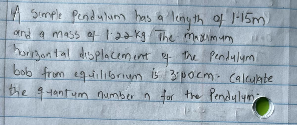 A Simple Pendulum has a length of 1-15m)
13-0
and a mass of 1.22 kg. The maximum
horizontal displacement of the Pendulum
bob from equilibrium is 300cm. Calculate
the quantum number n for the Pendulum