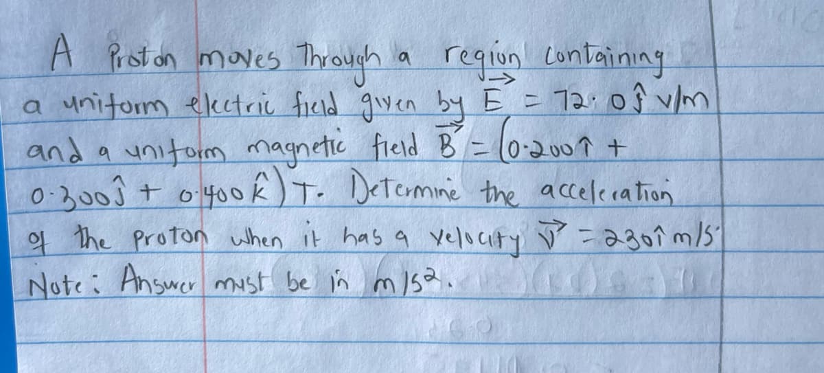 A Proton moves Through
a region containing
a uniform electric field given by E = 72⋅ of v/m
and a uniform magnetic field B² = (0-2007 +
0.3001 + 0.400K) T. Determine the acceleration
of the proton when it has a velocity ✓ = 230 îm/5²
Note: Answer must be in m/s2.