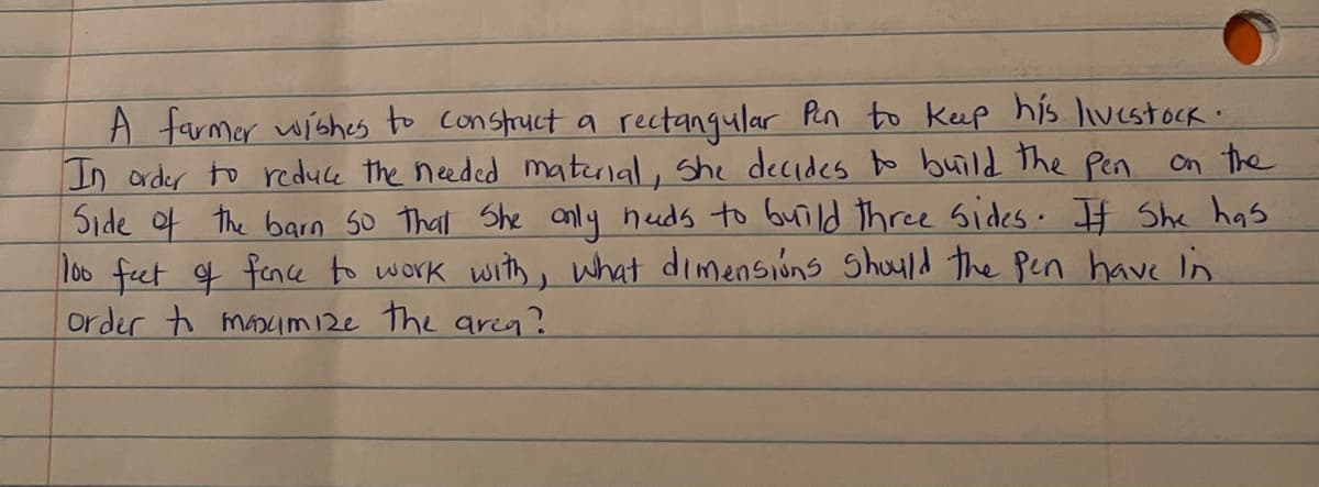 A farmer wishes to construct a rectanqular Pen to Keep his livestoCk.
In arder to reduce the needed material, She decides o build the Pen on the
Side of the barn so That She anly heuds to build three sides. I# She has
l00 feet f fence to work with, what dimensions Shoyld the Pen have in
order to manim 12e the aria?
