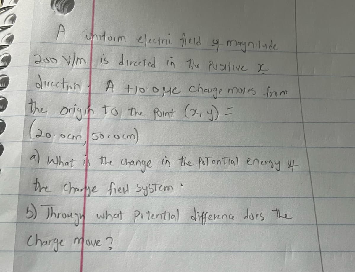 **Electric Field and Potential Energy Calculation**

A uniform electric field of magnitude \(250 \, \text{V/m}\) is directed in the positive \(x\)-direction. A \(+10.0 \, \mu\text{C}\) charge moves from the origin to the point \((x, y) = (20.0 \, \text{cm}, 50.0 \, \text{cm})\).

**Questions:**

a) What is the change in the potential energy of the charge-field system?

b) Through what potential difference does the charge move?

---

**Explanation of the Problem:**

To solve these questions, we need to understand the relationship between electric fields, potential energy, and potential difference. The concepts involved include:

- The work done by the electric field,
- The potential difference between two points,
- The relationship between potential difference and change in potential energy.

Let's address each part separately with the relevant equations and concepts.

**Graph/Diagram Explanation (if any):**

There are no graphs or diagrams provided with this problem. The problem is described using the coordinates on a plane and indicating the direction of the electric field. 

**Key Formulas and Principles:**

1. The electric potential difference \(V\) is related to the electric field \(E\) by the equation \( V = E \cdot d \), where \(d\) is the distance moved in the direction of the field.

2. The change in potential energy \( \Delta U \) of a charge \( q \) moving through a potential difference \( V \) is given by \( \Delta U = q \cdot V \).

**Navigating the Solution:**

1. Look at the components of the movement: only the \( x \)-component affects the potential difference since the electric field is in the \( x \)-direction.
2. Calculate the \( x \)-component of the displacement.
3. Determine the potential difference.
4. Find the change in potential energy using the charge value and the calculated potential difference.

By carefully following these steps, one can determine both the potential energy change and the potential difference experienced by the charge.