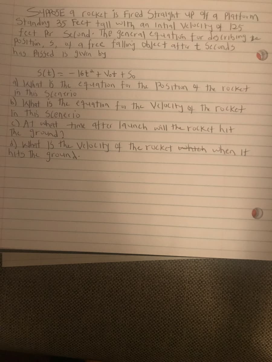 SYARSE 9 rocket is Fired Stralght up f q Platform
Standing 35 Fect tall with an Inhal Velucity q 125
feet Pr Selond. The gencral equatiun fur des cribing te
positin, 5, of a free falling object afty 't Secunds
has Pa5sed 15 given by
SCE)= - 16ta+ Vot t So
What s the equation for the positon f the rocket
in this Scenerio
b) What is The equation for the Velocity of The rocket
In this scenerio
OAt what time after launch will the roCket hit
The ground ?
A) What 15 the Velocity of the rucket tahtch when it
hits The ground.
