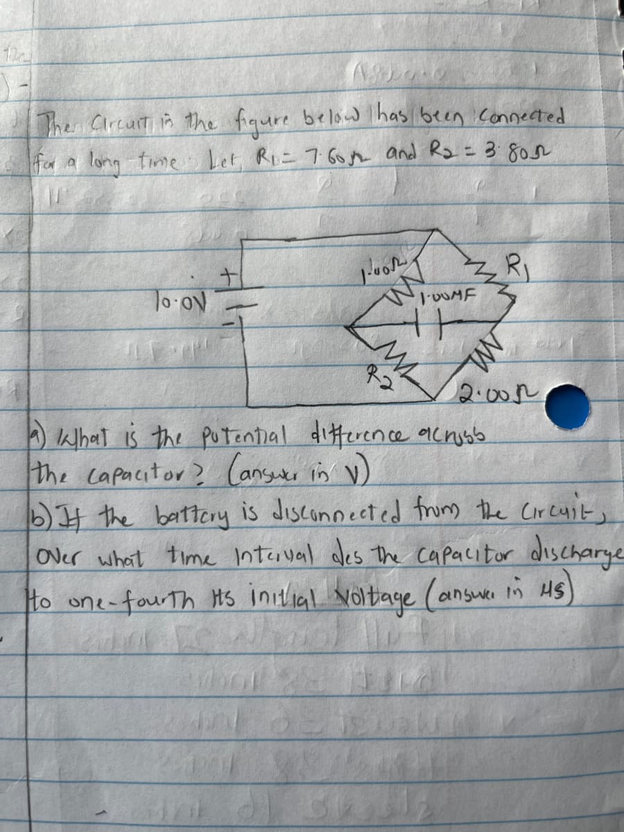 The Circuit in the figure below has been connected
for a long time Let, Ri= 7.6052 and R₂ = 3.80m2
R₁
Joon
W
To ov
R2
2.005
a) ka that is the potential difference across
the capacitor? (answer in V)
b) It the battery is disconnected from the Circuit,
over what time interval des the capacitor discharge
to one-fourth its initial voltage (answer in HS)
dor
8
M
100MF
M