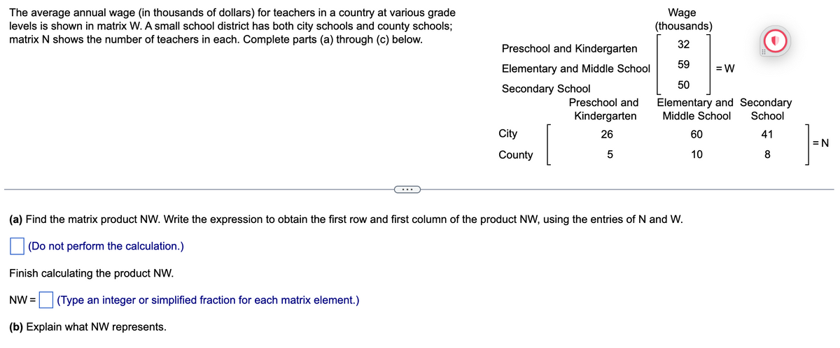 The average annual wage (in thousands of dollars) for teachers in a country at various grade
levels is shown in matrix W. A small school district has both city schools and county schools;
matrix N shows the number of teachers in each. Complete parts (a) through (c) below.
Preschool and Kindergarten
Elementary and Middle School
Secondary School
Finish calculating the product NW.
NW= (Type an integer or simplified fraction for each matrix element.)
(b) Explain what NW represents.
City
County
Preschool and
Kindergarten
26
5
Wage
(thousands)
32
59
(a) Find the matrix product NW. Write the expression to obtain the first row and first column of the product NW, using the entries of N and W.
(Do not perform the calculation.)
50
Elementary and Secondary
Middle School School
41
8
=W
60
10
= N