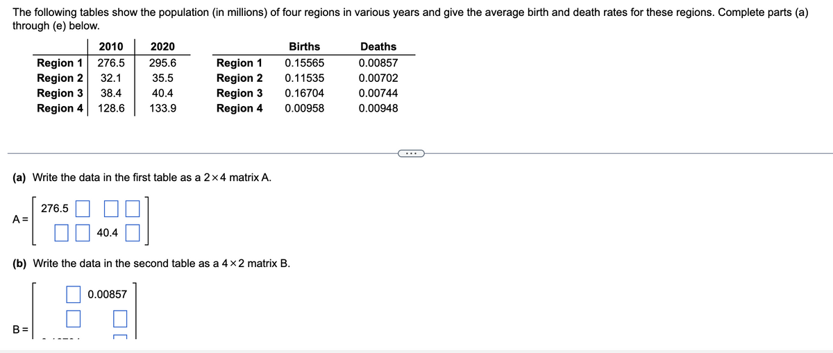 The following tables show the population (in millions) of four regions in various years and give the average birth and death rates for these regions. Complete parts (a)
through (e) below.
A =
2010
Region 1
276.5
32.1
Region 2
Region 3
38.4
Region 4 128.6
(a) Write the data in the first table as a 2×4 matrix A.
B =
276.5
40.4
2020
295.6
35.5
40.4
133.9
Region 1
Region 2
Region 3
Region 4
0.00857
(b) Write the data in the second table as a 4 × 2 matrix B.
Births
0.15565
0.11535
0.16704
0.00958
Deaths
0.00857
0.00702
0.00744
0.00948