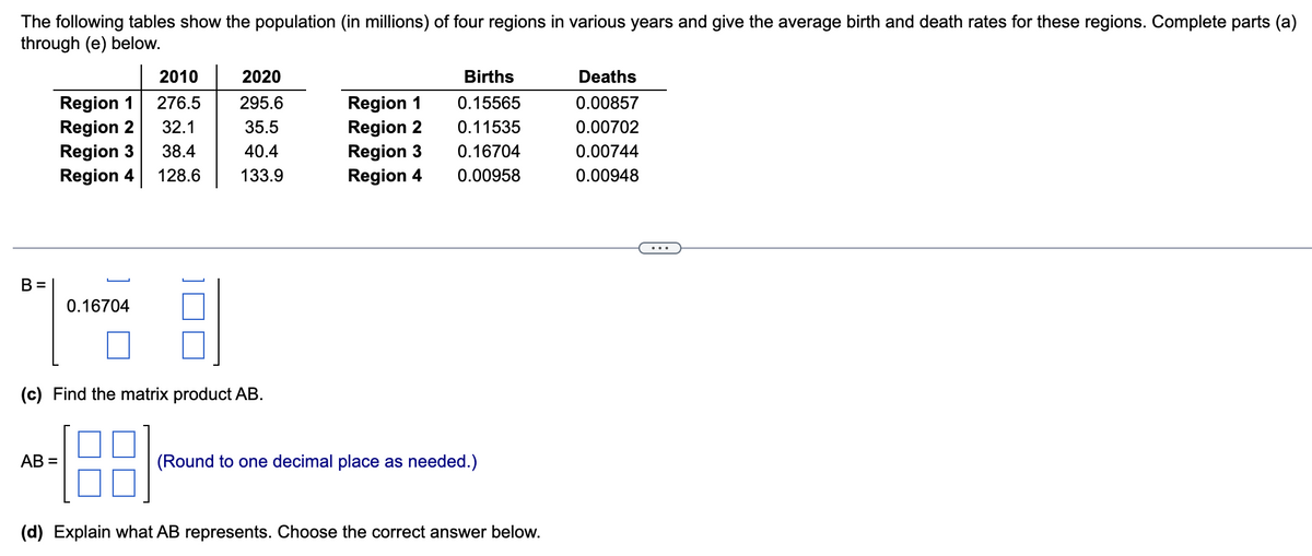 The following tables show the population (in millions) of four regions in various years and give the average birth and death rates for these regions. Complete parts (a)
through (e) below.
B=
Region 1
Region 2
Region 3
Region 4
0.16704
AB=
2010
276.5
32.1
38.4
128.6
2020
295.6
35.5
40.4
133.9
(c) Find the matrix product AB.
Region 1
Region 2
Region 3
Region 4
Births
0.15565
0.11535
0.16704
0.00958
(Round to one decimal place as needed.)
(d) Explain what AB represents. Choose the correct answer below.
Deaths
0.00857
0.00702
0.00744
0.00948