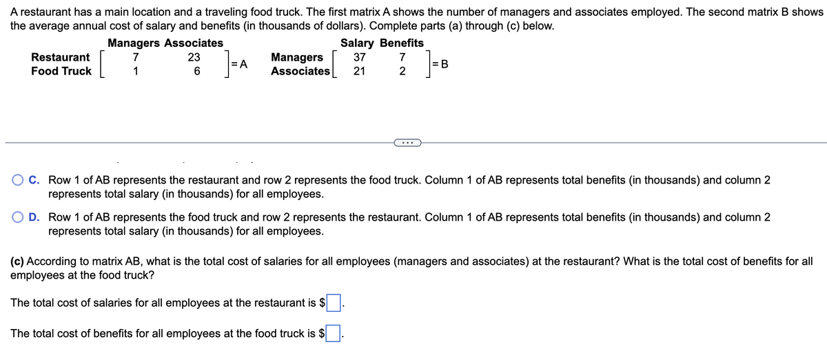 A restaurant has a main location and a traveling food truck. The first matrix A shows the number of managers and associates employed. The second matrix B shows
the average annual cost of salary and benefits (in thousands of dollars). Complete parts (a) through (c) below.
Restaurant
Food Truck
Managers Associates
7
1
23
6
=A
Salary Benefits
Managers 37 7
Associates 21
2
= B
C. Row 1 of AB represents the restaurant and row 2 represents the food truck. Column 1 of AB represents total benefits (in thousands) and column 2
represents total salary (in thousands) for all employees.
D. Row 1 of AB represents the food truck and row 2 represents the restaurant. Column 1 of AB represents total benefits (in thousands) and column 2
represents total salary (in thousands) for all employees.
(c) According to matrix AB, what is the total cost of salaries for all employees (managers and associates) at the restaurant? What is the total cost of benefits for all
employees at the food truck?
The total cost of salaries for all employees at the restaurant is $
The total cost of benefits for all employees at the food truck is $