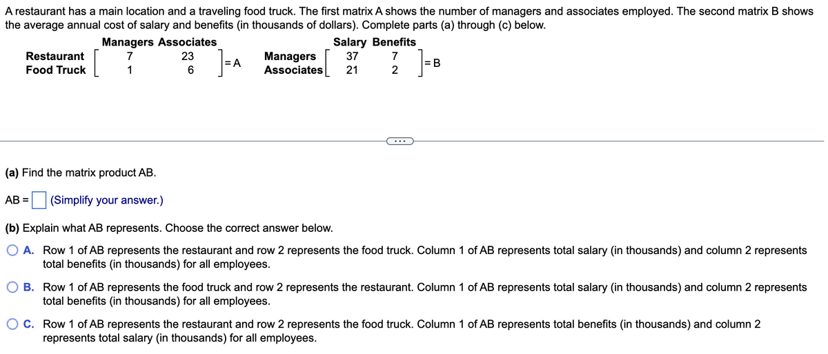 A restaurant has a main location and a traveling food truck. The first matrix A shows the number of managers and associates employed. The second matrix B shows
the average annual cost of salary and benefits (in thousands of dollars). Complete parts (a) through (c) below.
Restaurant
Food Truck
Managers Associates
7
1
23
6
=A
Salary Benefits
Managers 37 7
Associates 21
2
= B
(a) Find the matrix product AB.
AB= (Simplify your answer.)
(b) Explain what AB represents. Choose the correct answer below.
O A. Row 1 of AB represents the restaurant and row 2 represents the food truck. Column 1 of AB represents total salary (in thousands) and column 2 represents
total benefits (in thousands) for all employees.
B. Row 1 of AB represents the food truck and row 2 represents the restaurant. Column 1 of AB represents total salary (in thousands) and column 2 represents
total benefits (in thousands) for all employees.
C. Row 1 of AB represents the restaurant and row 2 represents the food truck. Column 1 of AB represents total benefits (in thousands) and column 2
represents total salary (in thousands) for all employees.