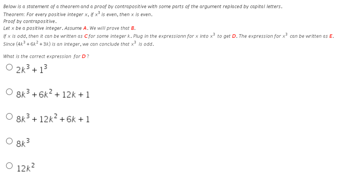 Below is a statement of a theorem and a proof by contrapositive with some parts of the argument replaced by capital letters.
Theorem: For every positive integer x, if x³ is even, then x is even.
Proof by contrapositive.
Let x be a pos itive integer. Assume A. We will prove that B.
If x is odd, then it can be written as Cfor some integer k. Plug in the expressionn for x into x to get D. The expression for x³ can be written as E.
Since (4k + 6k² +3k) is an integer, we can conclude that x³ is odd.
What is the correct expression for D?
O 2k3 + 13
8k3 + 6k2 + 12k + 1
O 8k3 + 12k? + 6k + 1
O 8k3
O 12k2
