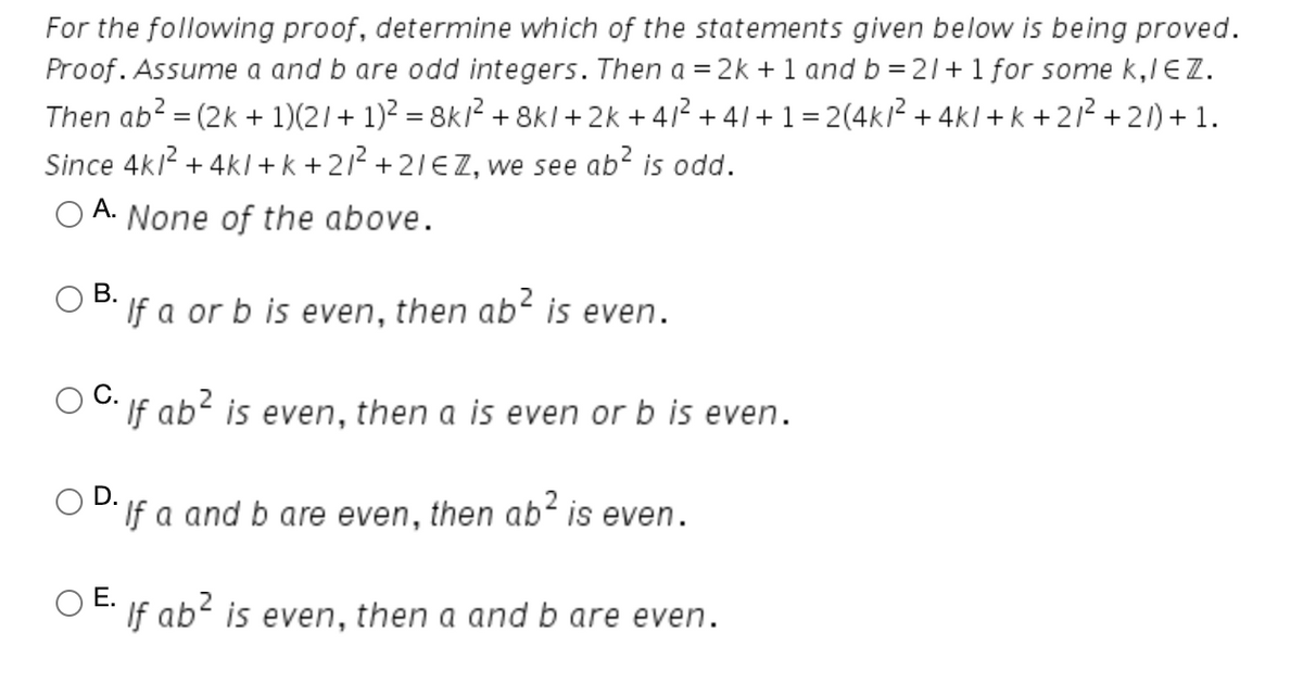 For the following proof, determine which of the statements given below is being proved.
Proof. Assume a and b are odd integers. Then a = 2k + 1 and b = 21+1 for some k,lEZ.
Then ab? = (2k + 1)(2/+ 1)2 = 8k/² + 8kl + 2k + 412 + 41+ 1=2(4kl? + 4kl + k +212 +21) + 1.
Since 4kl + 4kl + k + 21² + 21EZ, we see ab? is odd.
A. None of the above.
В.
If a or b is even, then ab is even.
If ab' is even, then a is even or b is even.
D.
O DIf a and b are even, then ab is even.
O E: If ab? is even, then a and b are even.
