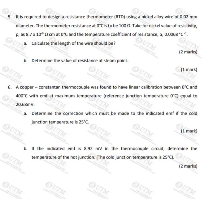 5. It is required to design a resistance thermometer (RTD) using a nickel alloy wire of 0.02 mm
(1 mark)
UTM
OUTM
(2 marks)
a. Calculate the length of the wire should be?
UTM
diameter. The thermometer resistance at 0°C is to be 100 0. Take for nickel value of resistivity,
OUTM
6. A copper - constantan thermocouple was found to have linear calibration between 0°C and
400°C with emf at maximum temperature (reference junction temperature 0°C) equal to
UT
p, as 8.7 x 106 n cm at 0°C and the temperature coefficient of resistance, a, 0.0068 °C .
OUTM
UTM
OUTM
a. Determine the correction which must be made to the indicated emf if the cold
OUT
b. Determine the value of resistance at steam point.
UTM
OUTM
(1 mark)
UTM
UTM
b. If the indicated emf is 8.92 mV in the thermocouple circuit, determine the
temperature of the hot junction. (The cold junction temperature is 25°C).
OUTM
UTN
20.68mV.
UTM
junction temperature is 25°C.
(2 marks)
UTM
UTM
UTM
UTM
OUTM
OUTM
UTM
