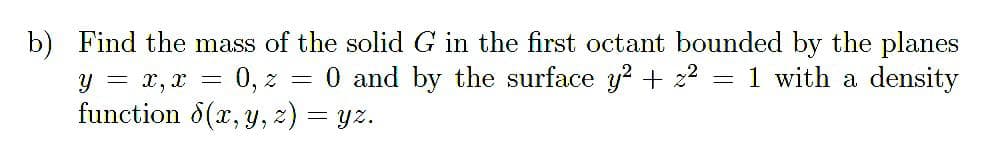 b) Find the mass of the solid G in the first octant bounded by the planes
0 and by the surface y? + z2 = 1 with a density
y = x, x =
0, z =
function 8(x, y, z) = yz.
