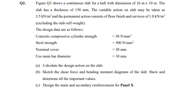 Q3.
Figure Q3 shows a continuous slab for a hall with dimension of 16 m x 10 m. The
slab has a thickness of 150 mm. The variable action on slab may be taken as
3.5 kN/m² and the permanent action consists of floor finish and services of 1.0 kN/m²
(excluding the slab self-weight).
The design data are as follows:
Concrete compressive cylinder strength
= 30 N/mm?
Steel strength
= 500 N/mm?
Nominal cover
= 30 mm
Use main bar diameter
= 10 mm
(a) Calculate the design action on the slab.
(b) Sketch the shear force and bending moment diagrams of the slab. Show and
determine all the important values.
(c) Design the main and secondary reinforcement for Panel X.
