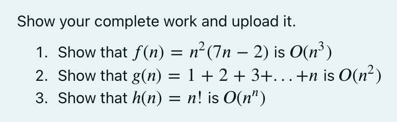 Show your complete work and upload it.
1. Show that f(n) = n² (7n – 2) is O(n³)
2. Show that g(n) = 1 + 2 + 3+.+n is O(n²)
3. Show that h(n) = n! is O(n")
